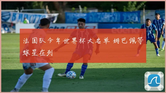 法国队今年世界杯大名单 姆巴佩等球星在列