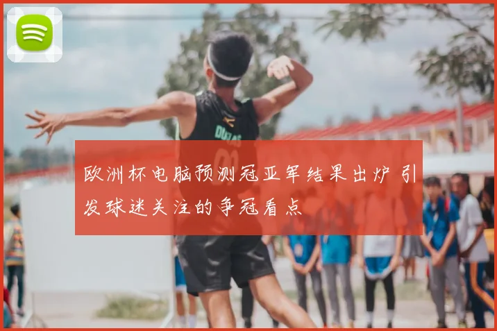欧洲杯电脑预测冠亚军结果出炉 引发球迷关注的争冠看点