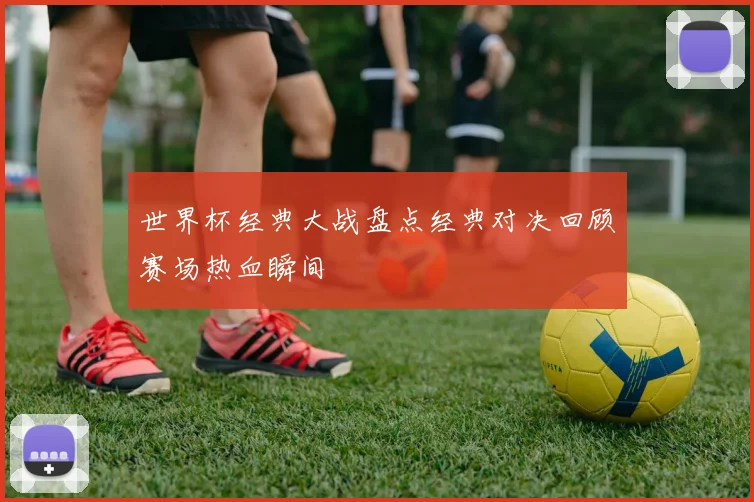 世界杯经典大战盘点经典对决回顾赛场热血瞬间