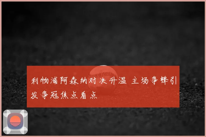 利物浦阿森纳对决升温 主场争锋引发争冠焦点看点