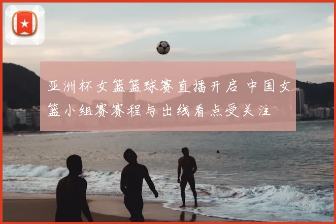 亚洲杯女篮篮球赛直播开启 中国女篮小组赛赛程与出线看点受关注