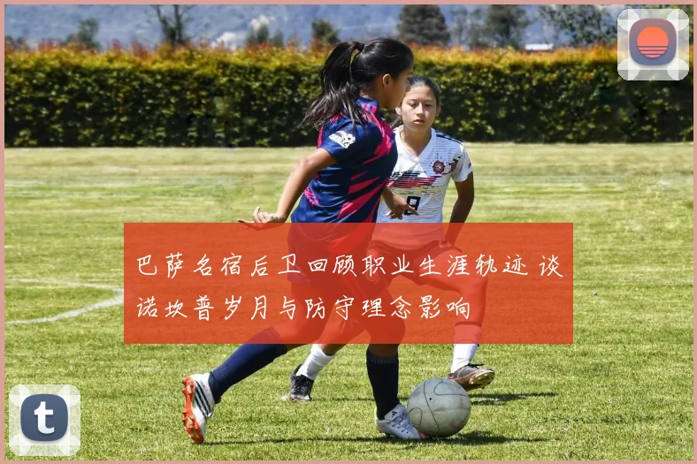 巴萨名宿后卫回顾职业生涯轨迹 谈诺坎普岁月与防守理念影响