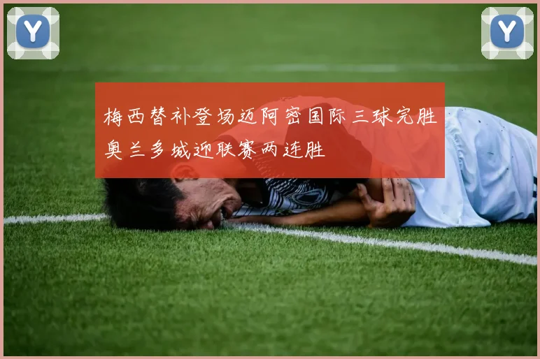 梅西替补登场迈阿密国际三球完胜奥兰多城迎联赛两连胜