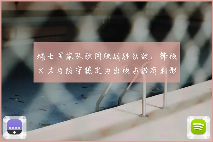 瑞士国家队欧国联战胜劲敌，锋线火力与防守稳定为出线占据有利形势