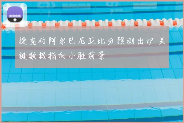 捷克对阿尔巴尼亚比分预测出炉 关键数据指向小胜前景