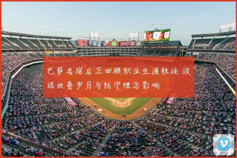 巴萨名宿后卫回顾职业生涯轨迹 谈诺坎普岁月与防守理念影响