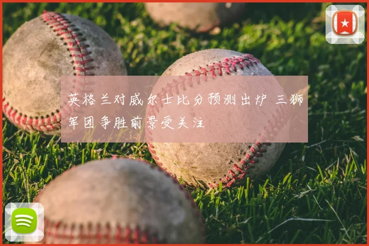英格兰对威尔士比分预测出炉 三狮军团争胜前景受关注