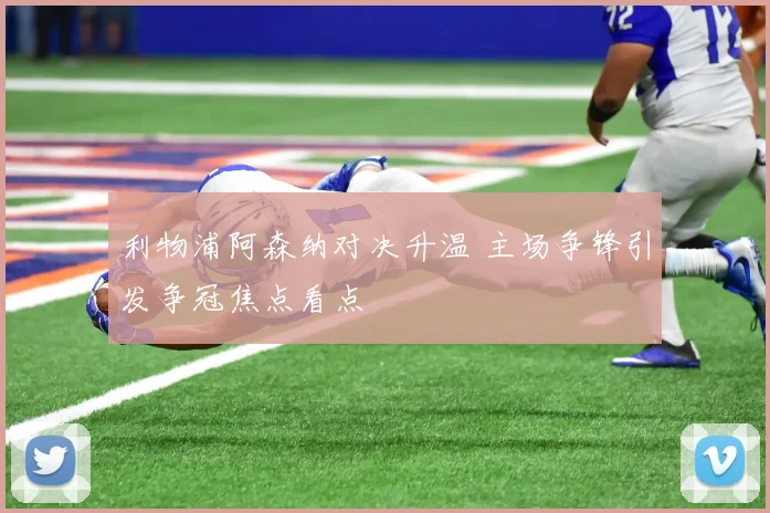 利物浦阿森纳对决升温 主场争锋引发争冠焦点看点