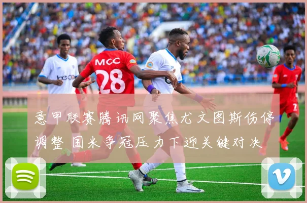 意甲联赛腾讯网聚焦尤文图斯伤停调整 国米争冠压力下迎关键对决