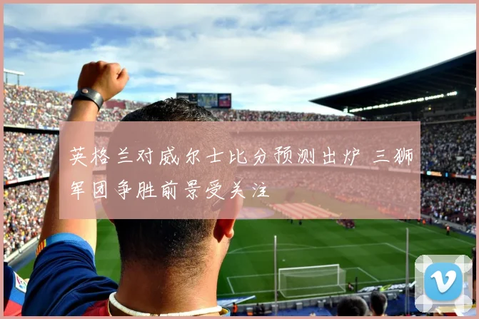 英格兰对威尔士比分预测出炉 三狮军团争胜前景受关注