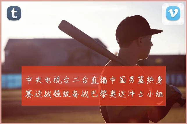 中央电视台二台直播中国男篮热身赛连战强敌备战巴黎奥运冲击小组出线