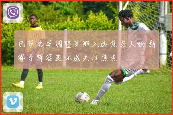 巴萨名单调整罗那入选焦点人物 新赛季阵容变化成关注焦点