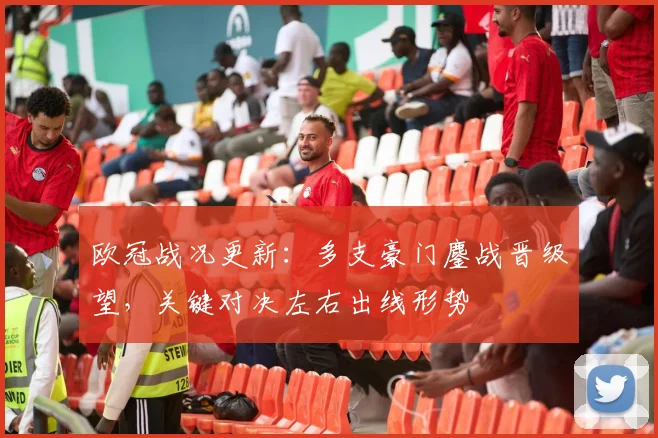 欧冠战况更新：多支豪门鏖战晋级望，关键对决左右出线形势