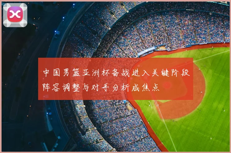 中国男篮亚洲杯备战进入关键阶段阵容调整与对手分析成焦点