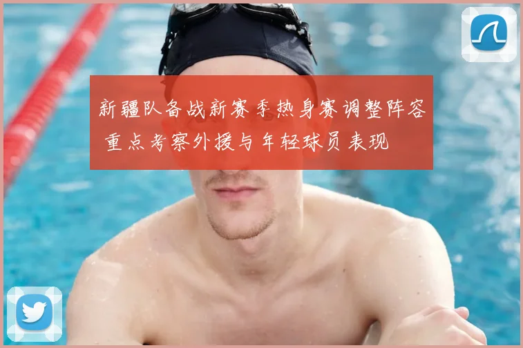 新疆队备战新赛季热身赛调整阵容 重点考察外援与年轻球员表现