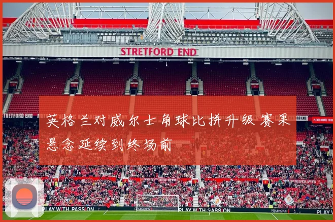 英格兰对威尔士角球比拼升级 赛果悬念延续到终场前