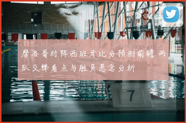 摩洛哥对阵西班牙比分预测前瞻 两队交锋看点与胜负悬念分析
