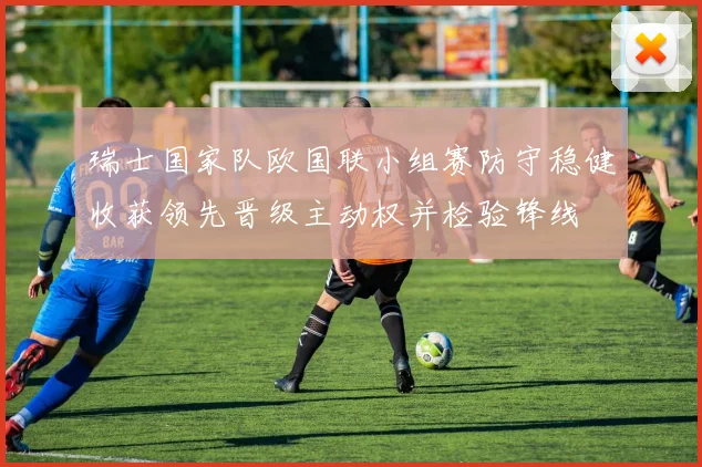 瑞士国家队欧国联小组赛防守稳健收获领先晋级主动权并检验锋线