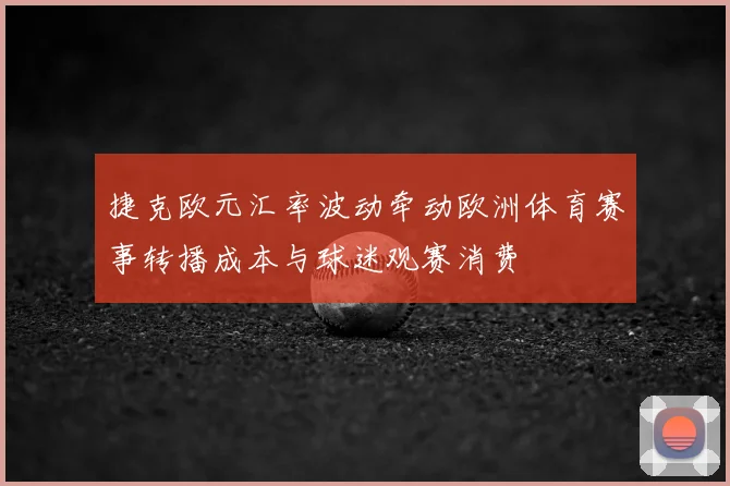 捷克欧元汇率波动牵动欧洲体育赛事转播成本与球迷观赛消费