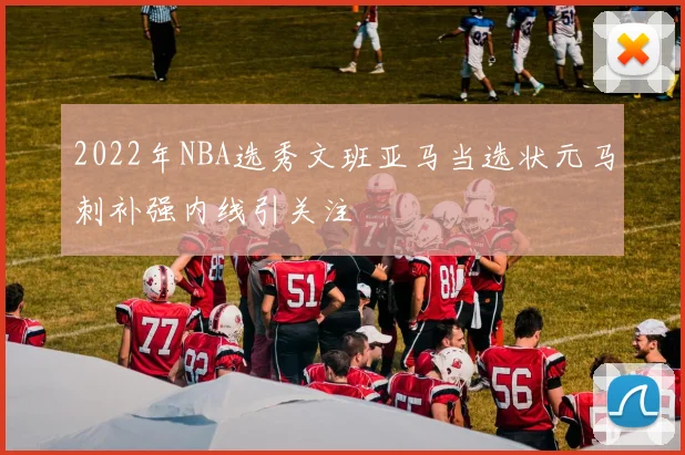 2022年NBA选秀文班亚马当选状元马刺补强内线引关注