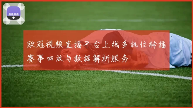 欧冠视频直播平台上线多机位转播赛事回放与数据解析服务