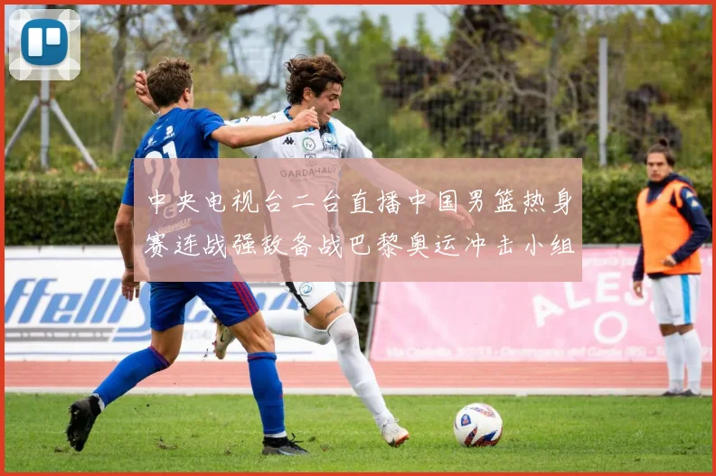 中央电视台二台直播中国男篮热身赛连战强敌备战巴黎奥运冲击小组出线