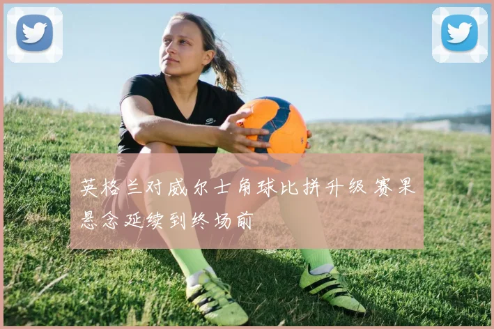 英格兰对威尔士角球比拼升级 赛果悬念延续到终场前