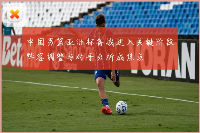 中国男篮亚洲杯备战进入关键阶段阵容调整与对手分析成焦点