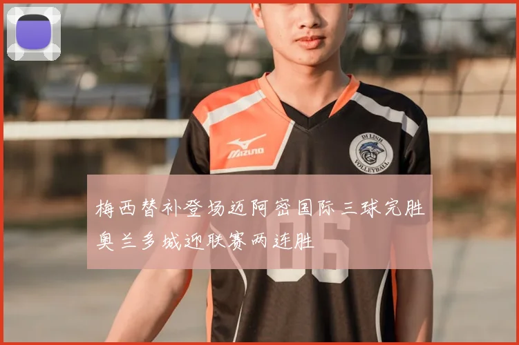 梅西替补登场迈阿密国际三球完胜奥兰多城迎联赛两连胜