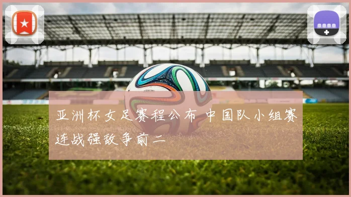 亚洲杯女足赛程公布 中国队小组赛连战强敌争前二