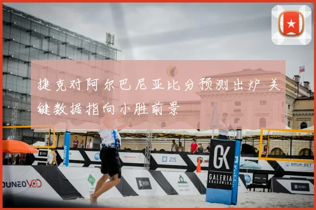 捷克对阿尔巴尼亚比分预测出炉 关键数据指向小胜前景