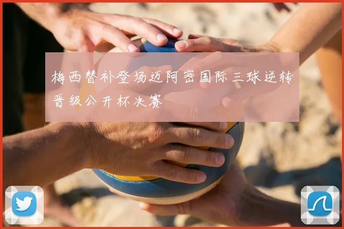 梅西替补登场迈阿密国际三球逆转晋级公开杯决赛